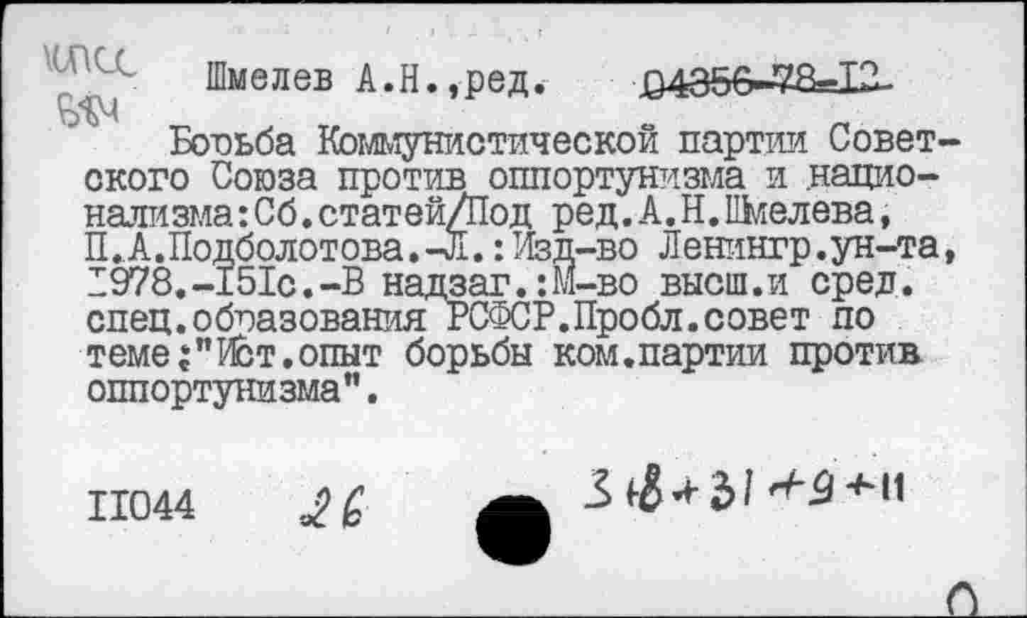 ﻿Шмелев А.Н.,ред. 04356-78=12-
Бооьба Кбтимунистической партии Совет ского Союза против оппортунизма и .национализма :Сб.статей/Под ред.А.Н. Шмелева, П.,А.Подболотова.-Л.: Изд-во Ленингр.ун-та 1978.-151с.-В надзаг.:М-во высш.и сред, спец.образования РСФСР.Пробл.совет по теме:"Ист.опыт борьбы ком.партии против оппортунизма".
11044	£
3^+31*2+и